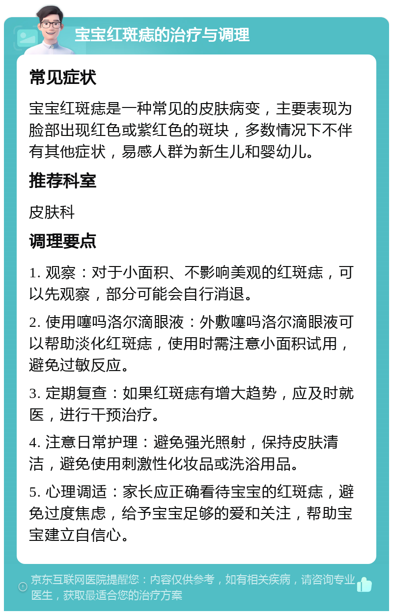 宝宝红斑痣的治疗与调理 常见症状 宝宝红斑痣是一种常见的皮肤病变，主要表现为脸部出现红色或紫红色的斑块，多数情况下不伴有其他症状，易感人群为新生儿和婴幼儿。 推荐科室 皮肤科 调理要点 1. 观察：对于小面积、不影响美观的红斑痣，可以先观察，部分可能会自行消退。 2. 使用噻吗洛尔滴眼液：外敷噻吗洛尔滴眼液可以帮助淡化红斑痣，使用时需注意小面积试用，避免过敏反应。 3. 定期复查：如果红斑痣有增大趋势，应及时就医，进行干预治疗。 4. 注意日常护理：避免强光照射，保持皮肤清洁，避免使用刺激性化妆品或洗浴用品。 5. 心理调适：家长应正确看待宝宝的红斑痣，避免过度焦虑，给予宝宝足够的爱和关注，帮助宝宝建立自信心。