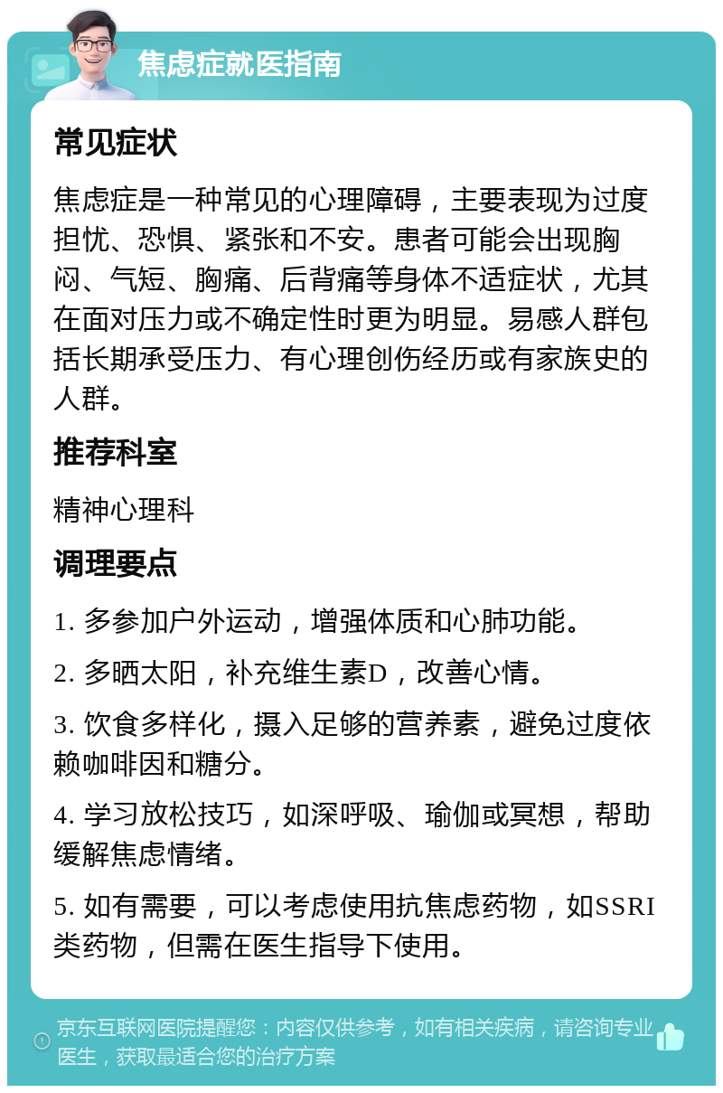 焦虑症就医指南 常见症状 焦虑症是一种常见的心理障碍，主要表现为过度担忧、恐惧、紧张和不安。患者可能会出现胸闷、气短、胸痛、后背痛等身体不适症状，尤其在面对压力或不确定性时更为明显。易感人群包括长期承受压力、有心理创伤经历或有家族史的人群。 推荐科室 精神心理科 调理要点 1. 多参加户外运动，增强体质和心肺功能。 2. 多晒太阳，补充维生素D，改善心情。 3. 饮食多样化，摄入足够的营养素，避免过度依赖咖啡因和糖分。 4. 学习放松技巧，如深呼吸、瑜伽或冥想，帮助缓解焦虑情绪。 5. 如有需要，可以考虑使用抗焦虑药物，如SSRI类药物，但需在医生指导下使用。