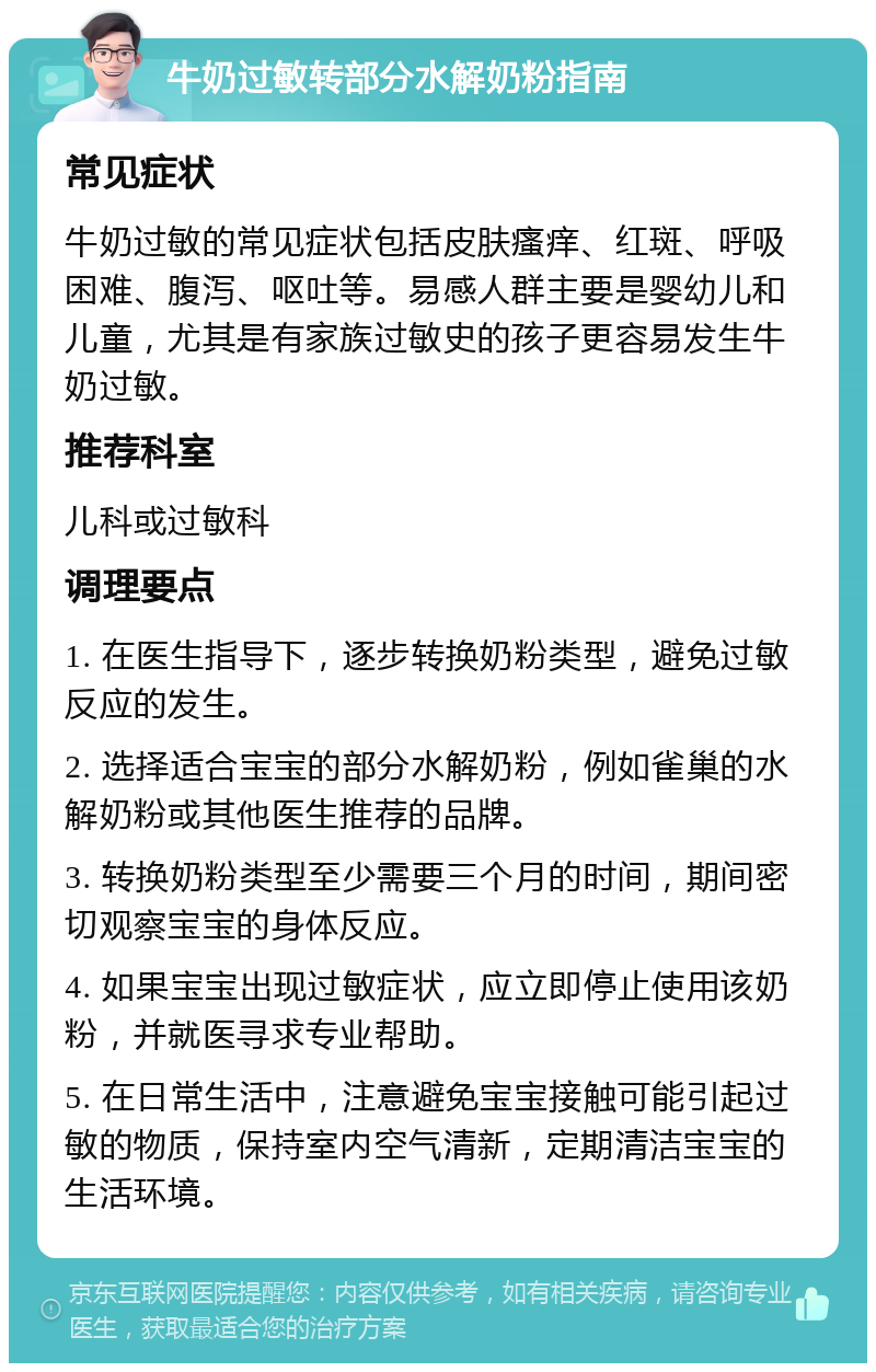 牛奶过敏转部分水解奶粉指南 常见症状 牛奶过敏的常见症状包括皮肤瘙痒、红斑、呼吸困难、腹泻、呕吐等。易感人群主要是婴幼儿和儿童，尤其是有家族过敏史的孩子更容易发生牛奶过敏。 推荐科室 儿科或过敏科 调理要点 1. 在医生指导下，逐步转换奶粉类型，避免过敏反应的发生。 2. 选择适合宝宝的部分水解奶粉，例如雀巢的水解奶粉或其他医生推荐的品牌。 3. 转换奶粉类型至少需要三个月的时间，期间密切观察宝宝的身体反应。 4. 如果宝宝出现过敏症状，应立即停止使用该奶粉，并就医寻求专业帮助。 5. 在日常生活中，注意避免宝宝接触可能引起过敏的物质，保持室内空气清新，定期清洁宝宝的生活环境。