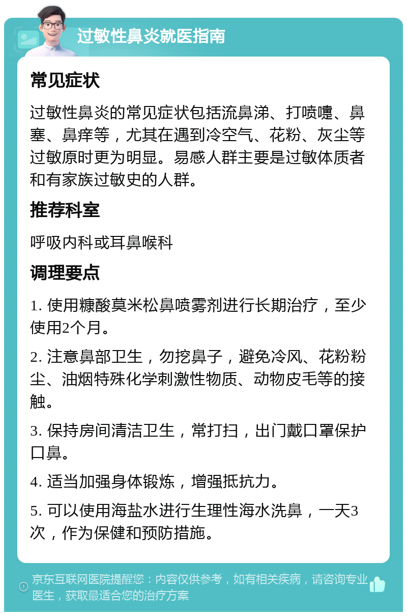 过敏性鼻炎就医指南 常见症状 过敏性鼻炎的常见症状包括流鼻涕、打喷嚏、鼻塞、鼻痒等，尤其在遇到冷空气、花粉、灰尘等过敏原时更为明显。易感人群主要是过敏体质者和有家族过敏史的人群。 推荐科室 呼吸内科或耳鼻喉科 调理要点 1. 使用糠酸莫米松鼻喷雾剂进行长期治疗，至少使用2个月。 2. 注意鼻部卫生，勿挖鼻子，避免冷风、花粉粉尘、油烟特殊化学刺激性物质、动物皮毛等的接触。 3. 保持房间清洁卫生，常打扫，出门戴口罩保护口鼻。 4. 适当加强身体锻炼，增强抵抗力。 5. 可以使用海盐水进行生理性海水洗鼻，一天3次，作为保健和预防措施。