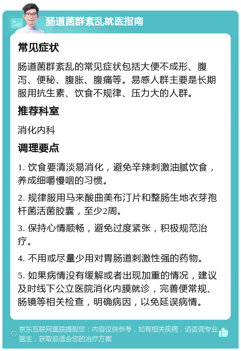 肠道菌群紊乱就医指南 常见症状 肠道菌群紊乱的常见症状包括大便不成形、腹泻、便秘、腹胀、腹痛等。易感人群主要是长期服用抗生素、饮食不规律、压力大的人群。 推荐科室 消化内科 调理要点 1. 饮食要清淡易消化，避免辛辣刺激油腻饮食，养成细嚼慢咽的习惯。 2. 规律服用马来酸曲美布汀片和整肠生地衣芽孢杆菌活菌胶囊，至少2周。 3. 保持心情顺畅，避免过度紧张，积极规范治疗。 4. 不用或尽量少用对胃肠道刺激性强的药物。 5. 如果病情没有缓解或者出现加重的情况，建议及时线下公立医院消化内膜就诊，完善便常规、肠镜等相关检查，明确病因，以免延误病情。