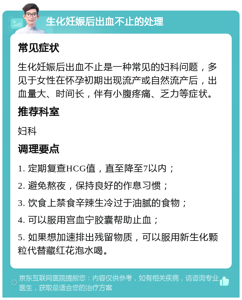 生化妊娠后出血不止的处理 常见症状 生化妊娠后出血不止是一种常见的妇科问题，多见于女性在怀孕初期出现流产或自然流产后，出血量大、时间长，伴有小腹疼痛、乏力等症状。 推荐科室 妇科 调理要点 1. 定期复查HCG值，直至降至7以内； 2. 避免熬夜，保持良好的作息习惯； 3. 饮食上禁食辛辣生冷过于油腻的食物； 4. 可以服用宫血宁胶囊帮助止血； 5. 如果想加速排出残留物质，可以服用新生化颗粒代替藏红花泡水喝。