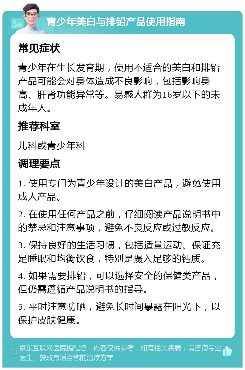 青少年美白与排铅产品使用指南 常见症状 青少年在生长发育期，使用不适合的美白和排铅产品可能会对身体造成不良影响，包括影响身高、肝肾功能异常等。易感人群为16岁以下的未成年人。 推荐科室 儿科或青少年科 调理要点 1. 使用专门为青少年设计的美白产品，避免使用成人产品。 2. 在使用任何产品之前，仔细阅读产品说明书中的禁忌和注意事项，避免不良反应或过敏反应。 3. 保持良好的生活习惯，包括适量运动、保证充足睡眠和均衡饮食，特别是摄入足够的钙质。 4. 如果需要排铅，可以选择安全的保健类产品，但仍需遵循产品说明书的指导。 5. 平时注意防晒，避免长时间暴露在阳光下，以保护皮肤健康。