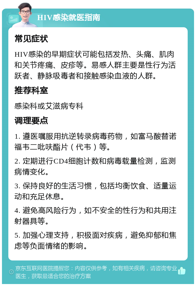 HIV感染就医指南 常见症状 HIV感染的早期症状可能包括发热、头痛、肌肉和关节疼痛、皮疹等。易感人群主要是性行为活跃者、静脉吸毒者和接触感染血液的人群。 推荐科室 感染科或艾滋病专科 调理要点 1. 遵医嘱服用抗逆转录病毒药物，如富马酸替诺福韦二吡呋酯片（代韦）等。 2. 定期进行CD4细胞计数和病毒载量检测，监测病情变化。 3. 保持良好的生活习惯，包括均衡饮食、适量运动和充足休息。 4. 避免高风险行为，如不安全的性行为和共用注射器具等。 5. 加强心理支持，积极面对疾病，避免抑郁和焦虑等负面情绪的影响。