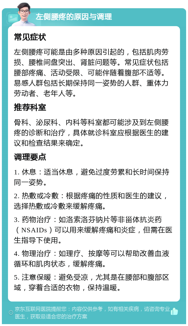 左侧腰疼的原因与调理 常见症状 左侧腰疼可能是由多种原因引起的，包括肌肉劳损、腰椎间盘突出、肾脏问题等。常见症状包括腰部疼痛、活动受限、可能伴随着腹部不适等。易感人群包括长期保持同一姿势的人群、重体力劳动者、老年人等。 推荐科室 骨科、泌尿科、内科等科室都可能涉及到左侧腰疼的诊断和治疗，具体就诊科室应根据医生的建议和检查结果来确定。 调理要点 1. 休息：适当休息，避免过度劳累和长时间保持同一姿势。 2. 热敷或冷敷：根据疼痛的性质和医生的建议，选择热敷或冷敷来缓解疼痛。 3. 药物治疗：如洛索洛芬钠片等非甾体抗炎药（NSAIDs）可以用来缓解疼痛和炎症，但需在医生指导下使用。 4. 物理治疗：如理疗、按摩等可以帮助改善血液循环和肌肉状态，缓解疼痛。 5. 注意保暖：避免受凉，尤其是在腰部和腹部区域，穿着合适的衣物，保持温暖。