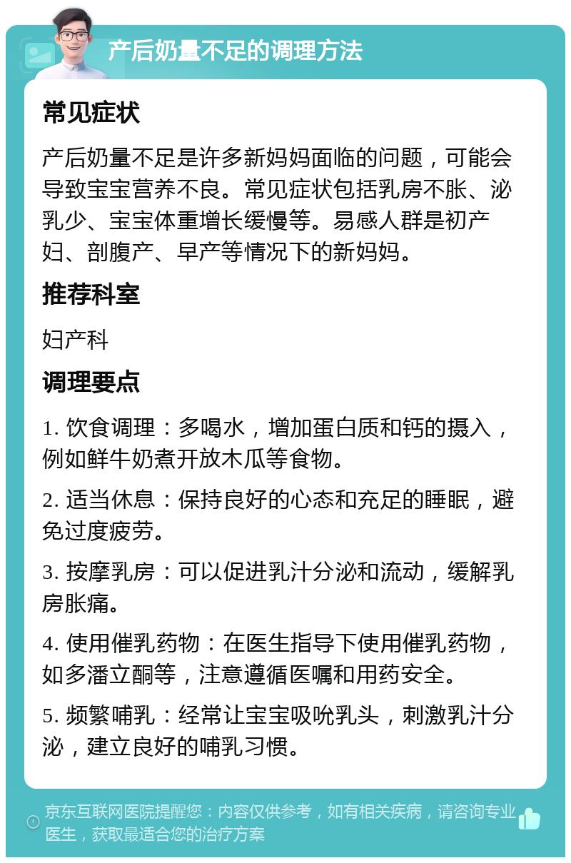 产后奶量不足的调理方法 常见症状 产后奶量不足是许多新妈妈面临的问题，可能会导致宝宝营养不良。常见症状包括乳房不胀、泌乳少、宝宝体重增长缓慢等。易感人群是初产妇、剖腹产、早产等情况下的新妈妈。 推荐科室 妇产科 调理要点 1. 饮食调理：多喝水，增加蛋白质和钙的摄入，例如鲜牛奶煮开放木瓜等食物。 2. 适当休息：保持良好的心态和充足的睡眠，避免过度疲劳。 3. 按摩乳房：可以促进乳汁分泌和流动，缓解乳房胀痛。 4. 使用催乳药物：在医生指导下使用催乳药物，如多潘立酮等，注意遵循医嘱和用药安全。 5. 频繁哺乳：经常让宝宝吸吮乳头，刺激乳汁分泌，建立良好的哺乳习惯。