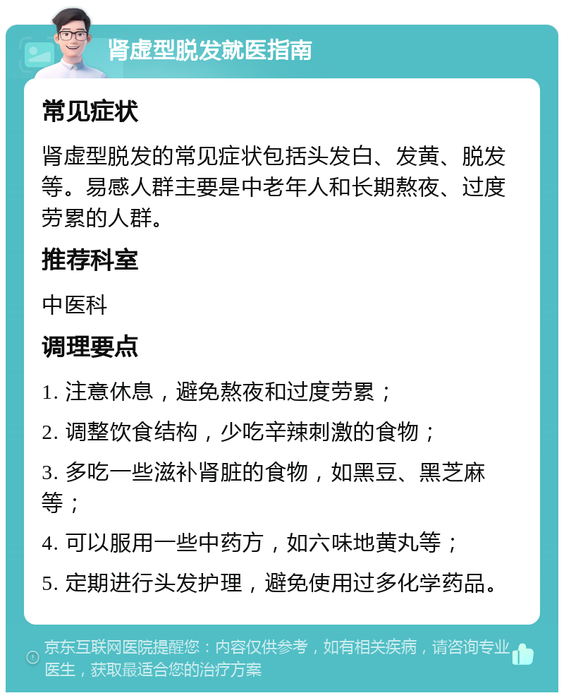 肾虚型脱发就医指南 常见症状 肾虚型脱发的常见症状包括头发白、发黄、脱发等。易感人群主要是中老年人和长期熬夜、过度劳累的人群。 推荐科室 中医科 调理要点 1. 注意休息，避免熬夜和过度劳累； 2. 调整饮食结构，少吃辛辣刺激的食物； 3. 多吃一些滋补肾脏的食物，如黑豆、黑芝麻等； 4. 可以服用一些中药方，如六味地黄丸等； 5. 定期进行头发护理，避免使用过多化学药品。