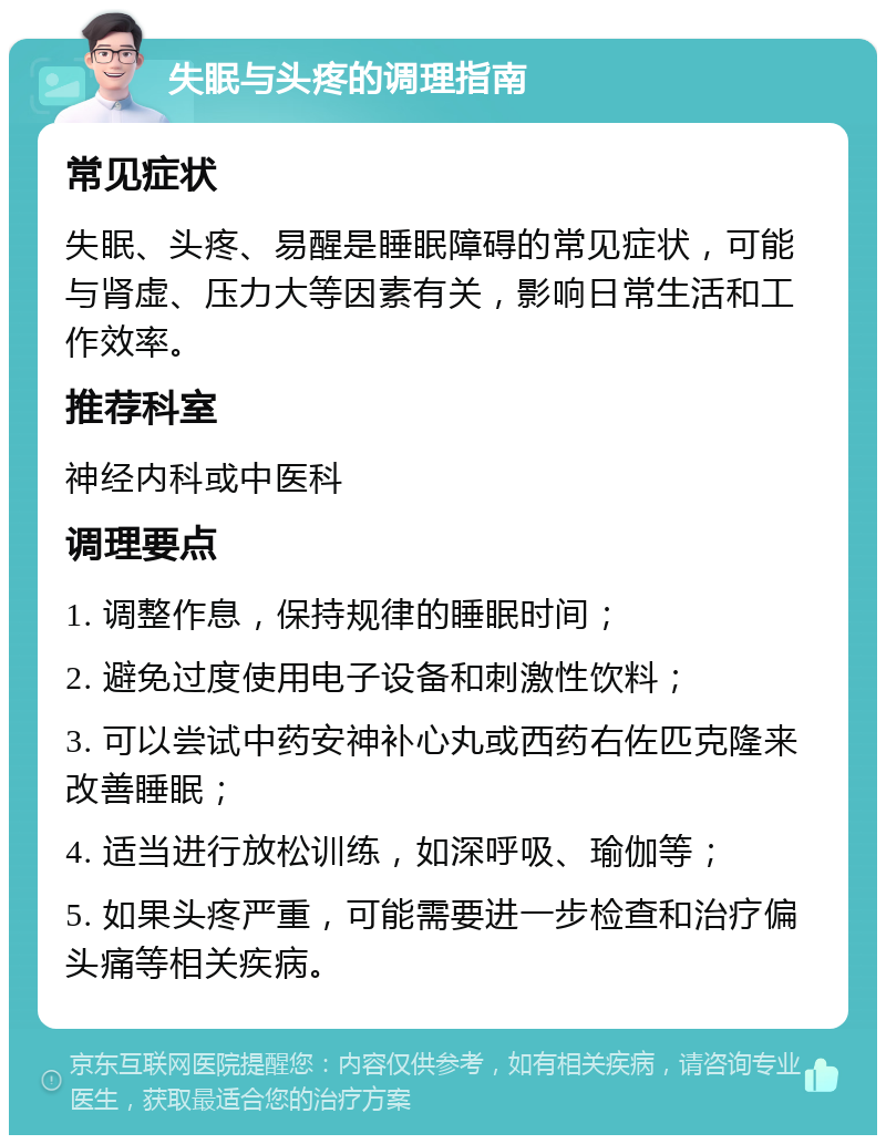 失眠与头疼的调理指南 常见症状 失眠、头疼、易醒是睡眠障碍的常见症状，可能与肾虚、压力大等因素有关，影响日常生活和工作效率。 推荐科室 神经内科或中医科 调理要点 1. 调整作息，保持规律的睡眠时间； 2. 避免过度使用电子设备和刺激性饮料； 3. 可以尝试中药安神补心丸或西药右佐匹克隆来改善睡眠； 4. 适当进行放松训练，如深呼吸、瑜伽等； 5. 如果头疼严重，可能需要进一步检查和治疗偏头痛等相关疾病。