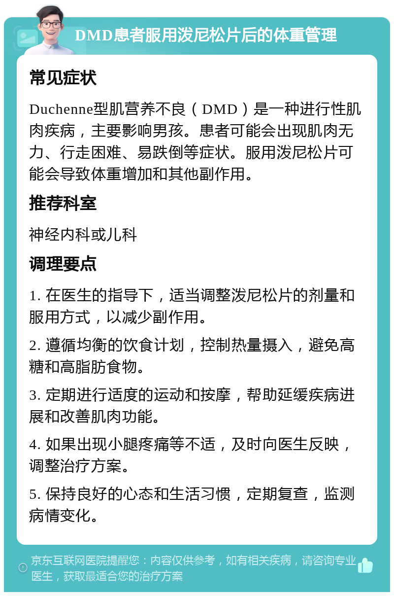 DMD患者服用泼尼松片后的体重管理 常见症状 Duchenne型肌营养不良（DMD）是一种进行性肌肉疾病，主要影响男孩。患者可能会出现肌肉无力、行走困难、易跌倒等症状。服用泼尼松片可能会导致体重增加和其他副作用。 推荐科室 神经内科或儿科 调理要点 1. 在医生的指导下，适当调整泼尼松片的剂量和服用方式，以减少副作用。 2. 遵循均衡的饮食计划，控制热量摄入，避免高糖和高脂肪食物。 3. 定期进行适度的运动和按摩，帮助延缓疾病进展和改善肌肉功能。 4. 如果出现小腿疼痛等不适，及时向医生反映，调整治疗方案。 5. 保持良好的心态和生活习惯，定期复查，监测病情变化。