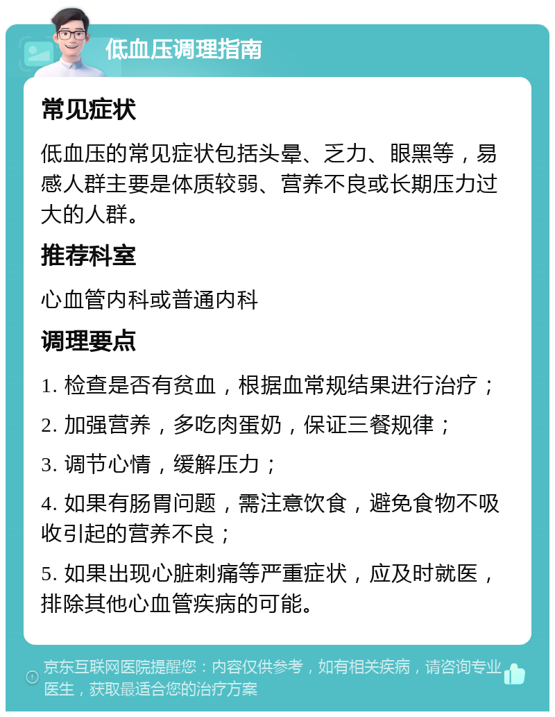 低血压调理指南 常见症状 低血压的常见症状包括头晕、乏力、眼黑等，易感人群主要是体质较弱、营养不良或长期压力过大的人群。 推荐科室 心血管内科或普通内科 调理要点 1. 检查是否有贫血，根据血常规结果进行治疗； 2. 加强营养，多吃肉蛋奶，保证三餐规律； 3. 调节心情，缓解压力； 4. 如果有肠胃问题，需注意饮食，避免食物不吸收引起的营养不良； 5. 如果出现心脏刺痛等严重症状，应及时就医，排除其他心血管疾病的可能。