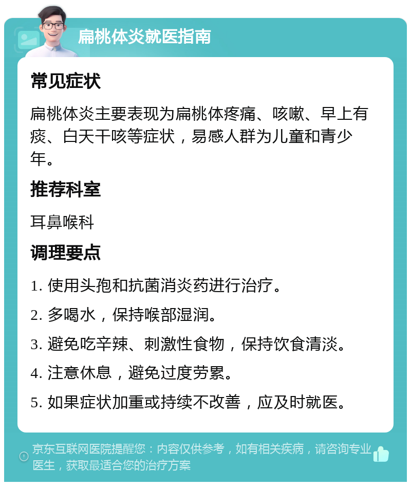 扁桃体炎就医指南 常见症状 扁桃体炎主要表现为扁桃体疼痛、咳嗽、早上有痰、白天干咳等症状，易感人群为儿童和青少年。 推荐科室 耳鼻喉科 调理要点 1. 使用头孢和抗菌消炎药进行治疗。 2. 多喝水，保持喉部湿润。 3. 避免吃辛辣、刺激性食物，保持饮食清淡。 4. 注意休息，避免过度劳累。 5. 如果症状加重或持续不改善，应及时就医。