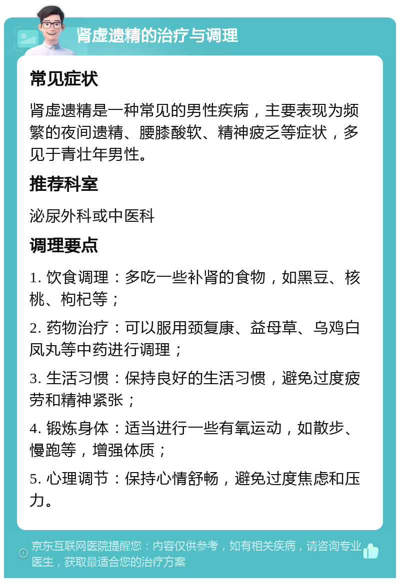 肾虚遗精的治疗与调理 常见症状 肾虚遗精是一种常见的男性疾病，主要表现为频繁的夜间遗精、腰膝酸软、精神疲乏等症状，多见于青壮年男性。 推荐科室 泌尿外科或中医科 调理要点 1. 饮食调理：多吃一些补肾的食物，如黑豆、核桃、枸杞等； 2. 药物治疗：可以服用颈复康、益母草、乌鸡白凤丸等中药进行调理； 3. 生活习惯：保持良好的生活习惯，避免过度疲劳和精神紧张； 4. 锻炼身体：适当进行一些有氧运动，如散步、慢跑等，增强体质； 5. 心理调节：保持心情舒畅，避免过度焦虑和压力。