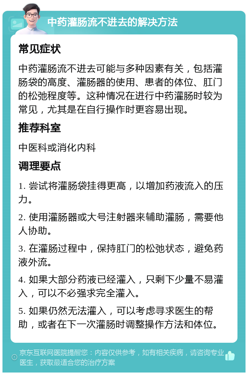 中药灌肠流不进去的解决方法 常见症状 中药灌肠流不进去可能与多种因素有关，包括灌肠袋的高度、灌肠器的使用、患者的体位、肛门的松弛程度等。这种情况在进行中药灌肠时较为常见，尤其是在自行操作时更容易出现。 推荐科室 中医科或消化内科 调理要点 1. 尝试将灌肠袋挂得更高，以增加药液流入的压力。 2. 使用灌肠器或大号注射器来辅助灌肠，需要他人协助。 3. 在灌肠过程中，保持肛门的松弛状态，避免药液外流。 4. 如果大部分药液已经灌入，只剩下少量不易灌入，可以不必强求完全灌入。 5. 如果仍然无法灌入，可以考虑寻求医生的帮助，或者在下一次灌肠时调整操作方法和体位。