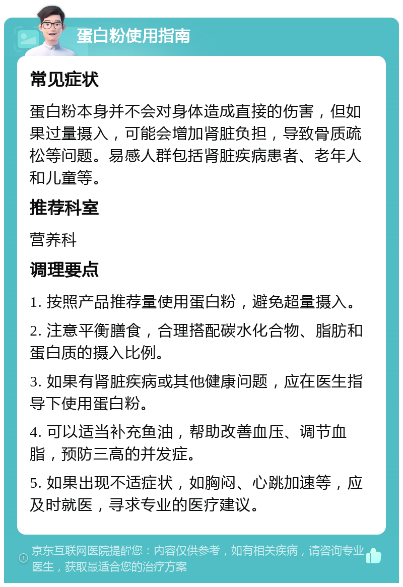 蛋白粉使用指南 常见症状 蛋白粉本身并不会对身体造成直接的伤害，但如果过量摄入，可能会增加肾脏负担，导致骨质疏松等问题。易感人群包括肾脏疾病患者、老年人和儿童等。 推荐科室 营养科 调理要点 1. 按照产品推荐量使用蛋白粉，避免超量摄入。 2. 注意平衡膳食，合理搭配碳水化合物、脂肪和蛋白质的摄入比例。 3. 如果有肾脏疾病或其他健康问题，应在医生指导下使用蛋白粉。 4. 可以适当补充鱼油，帮助改善血压、调节血脂，预防三高的并发症。 5. 如果出现不适症状，如胸闷、心跳加速等，应及时就医，寻求专业的医疗建议。