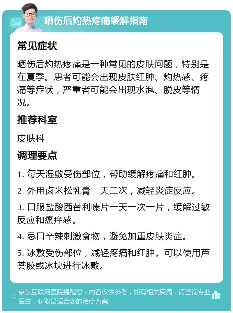 晒伤后灼热疼痛缓解指南 常见症状 晒伤后灼热疼痛是一种常见的皮肤问题，特别是在夏季。患者可能会出现皮肤红肿、灼热感、疼痛等症状，严重者可能会出现水泡、脱皮等情况。 推荐科室 皮肤科 调理要点 1. 每天湿敷受伤部位，帮助缓解疼痛和红肿。 2. 外用卤米松乳膏一天二次，减轻炎症反应。 3. 口服盐酸西替利嗪片一天一次一片，缓解过敏反应和瘙痒感。 4. 忌口辛辣刺激食物，避免加重皮肤炎症。 5. 冰敷受伤部位，减轻疼痛和红肿。可以使用芦荟胶或冰块进行冰敷。