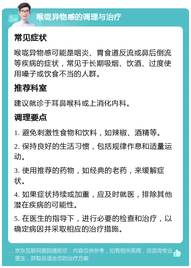 喉咙异物感的调理与治疗 常见症状 喉咙异物感可能是咽炎、胃食道反流或鼻后倒流等疾病的症状，常见于长期吸烟、饮酒、过度使用嗓子或饮食不当的人群。 推荐科室 建议就诊于耳鼻喉科或上消化内科。 调理要点 1. 避免刺激性食物和饮料，如辣椒、酒精等。 2. 保持良好的生活习惯，包括规律作息和适量运动。 3. 使用推荐的药物，如经典的老药，来缓解症状。 4. 如果症状持续或加重，应及时就医，排除其他潜在疾病的可能性。 5. 在医生的指导下，进行必要的检查和治疗，以确定病因并采取相应的治疗措施。