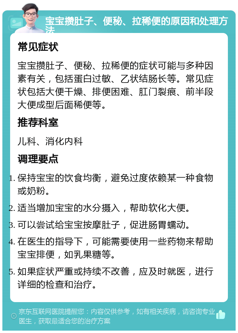 宝宝攒肚子、便秘、拉稀便的原因和处理方法 常见症状 宝宝攒肚子、便秘、拉稀便的症状可能与多种因素有关，包括蛋白过敏、乙状结肠长等。常见症状包括大便干燥、排便困难、肛门裂痕、前半段大便成型后面稀便等。 推荐科室 儿科、消化内科 调理要点 保持宝宝的饮食均衡，避免过度依赖某一种食物或奶粉。 适当增加宝宝的水分摄入，帮助软化大便。 可以尝试给宝宝按摩肚子，促进肠胃蠕动。 在医生的指导下，可能需要使用一些药物来帮助宝宝排便，如乳果糖等。 如果症状严重或持续不改善，应及时就医，进行详细的检查和治疗。