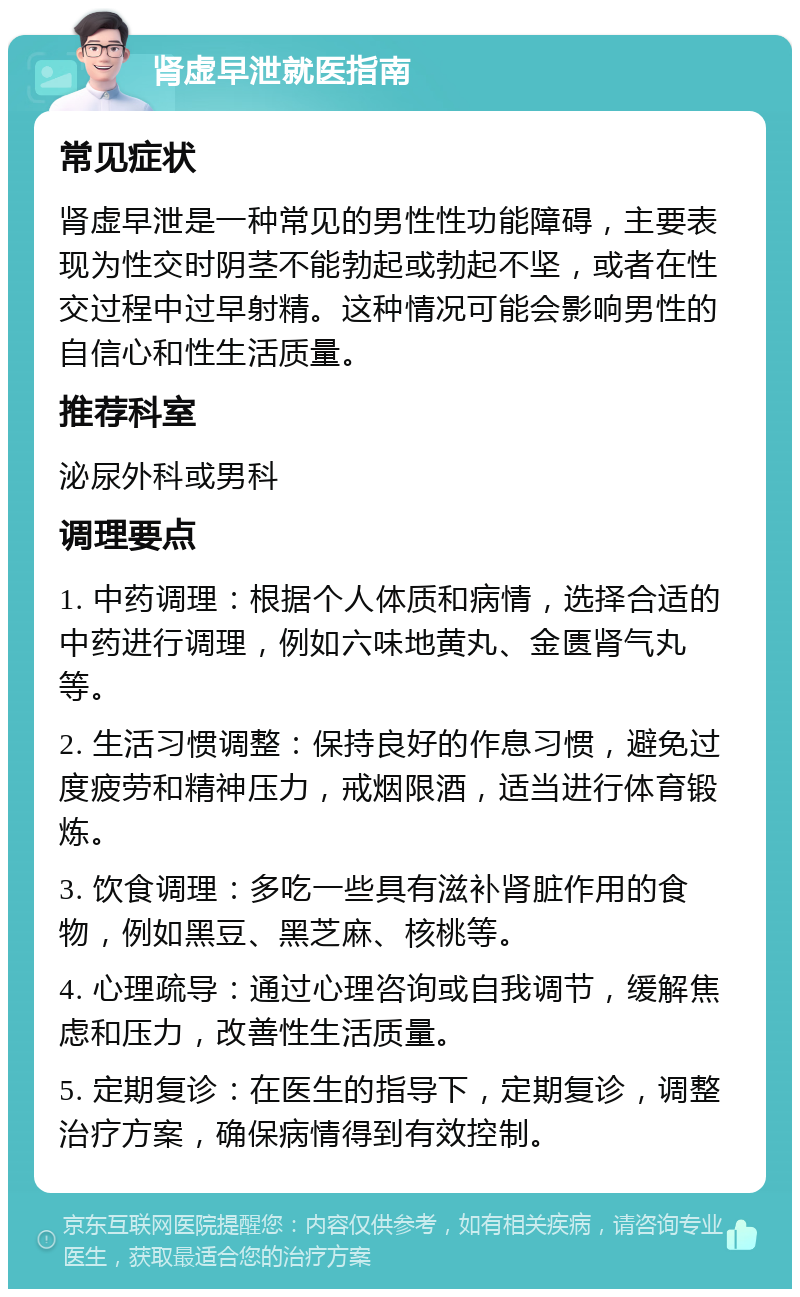 肾虚早泄就医指南 常见症状 肾虚早泄是一种常见的男性性功能障碍，主要表现为性交时阴茎不能勃起或勃起不坚，或者在性交过程中过早射精。这种情况可能会影响男性的自信心和性生活质量。 推荐科室 泌尿外科或男科 调理要点 1. 中药调理：根据个人体质和病情，选择合适的中药进行调理，例如六味地黄丸、金匮肾气丸等。 2. 生活习惯调整：保持良好的作息习惯，避免过度疲劳和精神压力，戒烟限酒，适当进行体育锻炼。 3. 饮食调理：多吃一些具有滋补肾脏作用的食物，例如黑豆、黑芝麻、核桃等。 4. 心理疏导：通过心理咨询或自我调节，缓解焦虑和压力，改善性生活质量。 5. 定期复诊：在医生的指导下，定期复诊，调整治疗方案，确保病情得到有效控制。