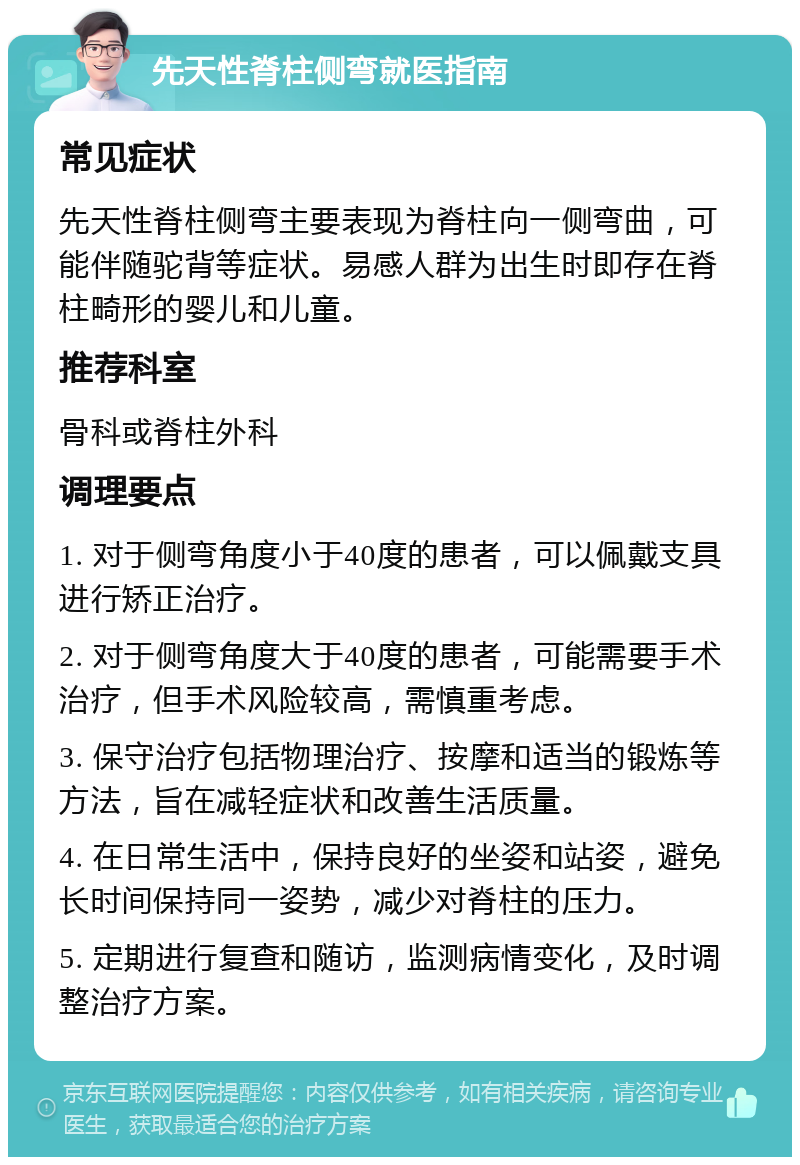 先天性脊柱侧弯就医指南 常见症状 先天性脊柱侧弯主要表现为脊柱向一侧弯曲，可能伴随驼背等症状。易感人群为出生时即存在脊柱畸形的婴儿和儿童。 推荐科室 骨科或脊柱外科 调理要点 1. 对于侧弯角度小于40度的患者，可以佩戴支具进行矫正治疗。 2. 对于侧弯角度大于40度的患者，可能需要手术治疗，但手术风险较高，需慎重考虑。 3. 保守治疗包括物理治疗、按摩和适当的锻炼等方法，旨在减轻症状和改善生活质量。 4. 在日常生活中，保持良好的坐姿和站姿，避免长时间保持同一姿势，减少对脊柱的压力。 5. 定期进行复查和随访，监测病情变化，及时调整治疗方案。