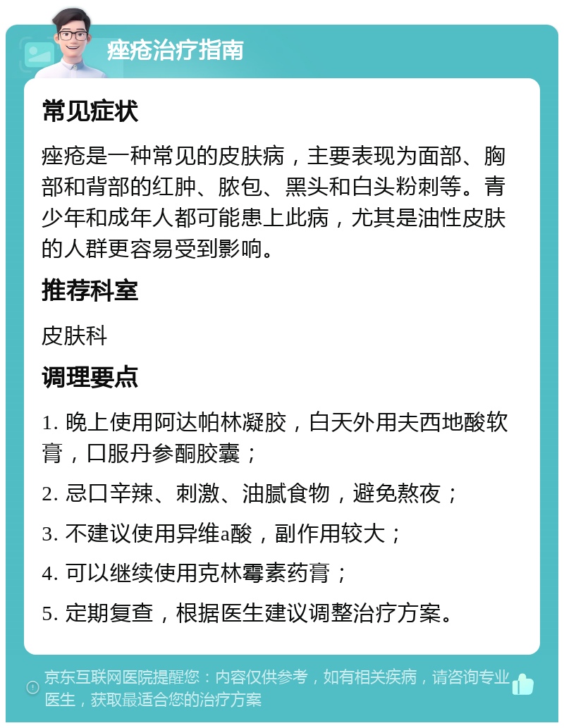 痤疮治疗指南 常见症状 痤疮是一种常见的皮肤病，主要表现为面部、胸部和背部的红肿、脓包、黑头和白头粉刺等。青少年和成年人都可能患上此病，尤其是油性皮肤的人群更容易受到影响。 推荐科室 皮肤科 调理要点 1. 晚上使用阿达帕林凝胶，白天外用夫西地酸软膏，口服丹参酮胶囊； 2. 忌口辛辣、刺激、油腻食物，避免熬夜； 3. 不建议使用异维a酸，副作用较大； 4. 可以继续使用克林霉素药膏； 5. 定期复查，根据医生建议调整治疗方案。