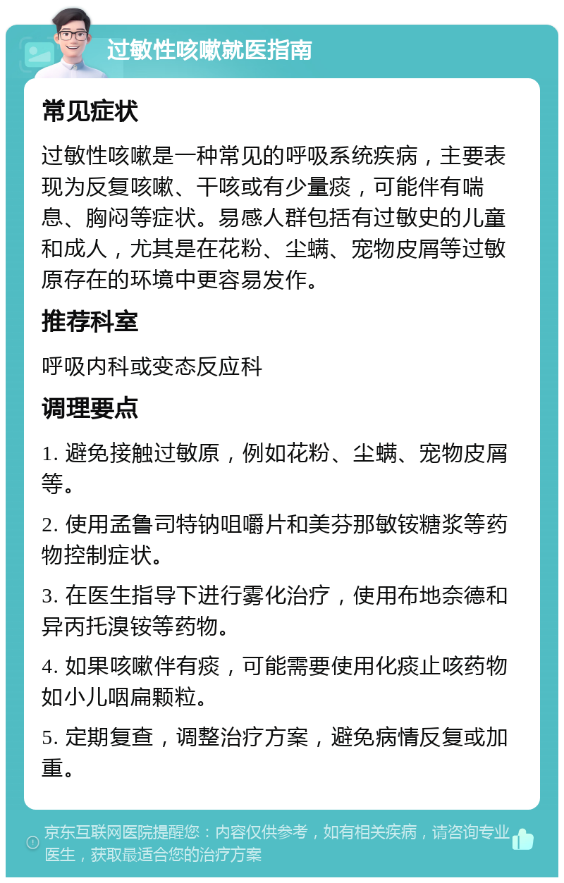 过敏性咳嗽就医指南 常见症状 过敏性咳嗽是一种常见的呼吸系统疾病，主要表现为反复咳嗽、干咳或有少量痰，可能伴有喘息、胸闷等症状。易感人群包括有过敏史的儿童和成人，尤其是在花粉、尘螨、宠物皮屑等过敏原存在的环境中更容易发作。 推荐科室 呼吸内科或变态反应科 调理要点 1. 避免接触过敏原，例如花粉、尘螨、宠物皮屑等。 2. 使用孟鲁司特钠咀嚼片和美芬那敏铵糖浆等药物控制症状。 3. 在医生指导下进行雾化治疗，使用布地奈德和异丙托溴铵等药物。 4. 如果咳嗽伴有痰，可能需要使用化痰止咳药物如小儿咽扁颗粒。 5. 定期复查，调整治疗方案，避免病情反复或加重。