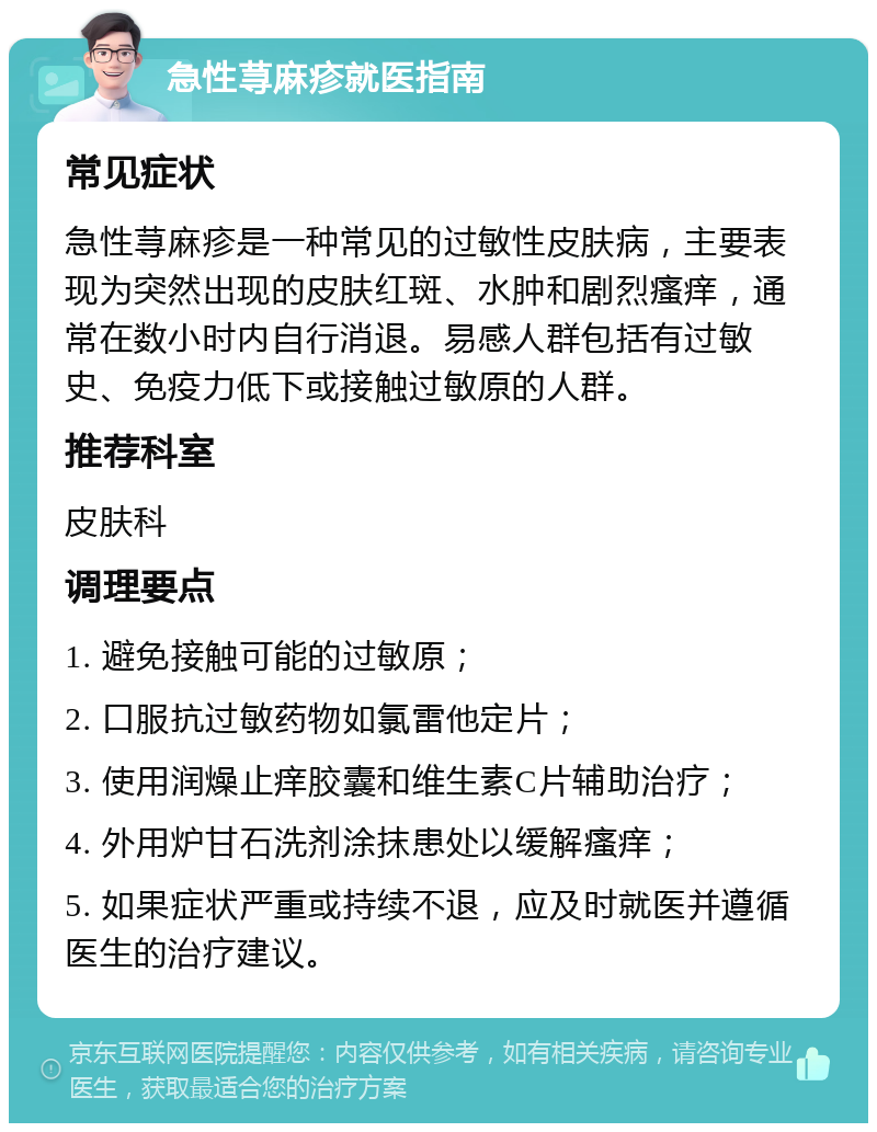 急性荨麻疹就医指南 常见症状 急性荨麻疹是一种常见的过敏性皮肤病，主要表现为突然出现的皮肤红斑、水肿和剧烈瘙痒，通常在数小时内自行消退。易感人群包括有过敏史、免疫力低下或接触过敏原的人群。 推荐科室 皮肤科 调理要点 1. 避免接触可能的过敏原； 2. 口服抗过敏药物如氯雷他定片； 3. 使用润燥止痒胶囊和维生素C片辅助治疗； 4. 外用炉甘石洗剂涂抹患处以缓解瘙痒； 5. 如果症状严重或持续不退，应及时就医并遵循医生的治疗建议。