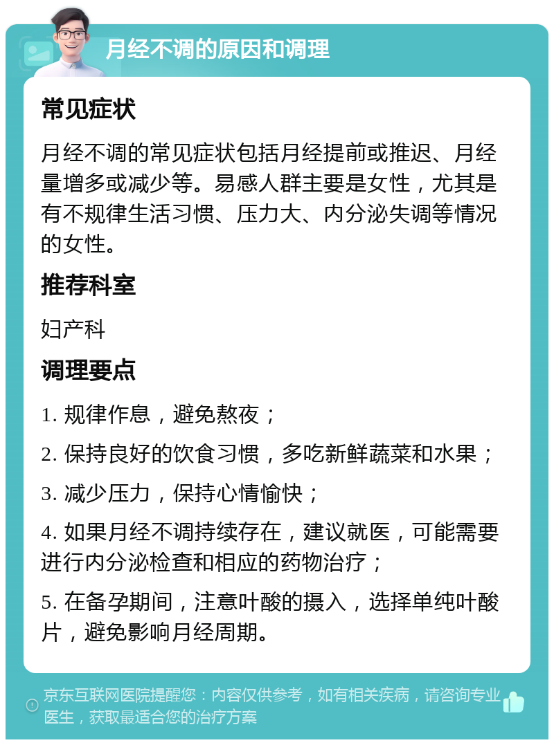 月经不调的原因和调理 常见症状 月经不调的常见症状包括月经提前或推迟、月经量增多或减少等。易感人群主要是女性，尤其是有不规律生活习惯、压力大、内分泌失调等情况的女性。 推荐科室 妇产科 调理要点 1. 规律作息，避免熬夜； 2. 保持良好的饮食习惯，多吃新鲜蔬菜和水果； 3. 减少压力，保持心情愉快； 4. 如果月经不调持续存在，建议就医，可能需要进行内分泌检查和相应的药物治疗； 5. 在备孕期间，注意叶酸的摄入，选择单纯叶酸片，避免影响月经周期。