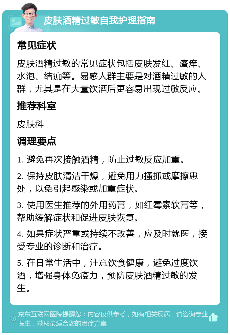 皮肤酒精过敏自我护理指南 常见症状 皮肤酒精过敏的常见症状包括皮肤发红、瘙痒、水泡、结痂等。易感人群主要是对酒精过敏的人群，尤其是在大量饮酒后更容易出现过敏反应。 推荐科室 皮肤科 调理要点 1. 避免再次接触酒精，防止过敏反应加重。 2. 保持皮肤清洁干燥，避免用力搔抓或摩擦患处，以免引起感染或加重症状。 3. 使用医生推荐的外用药膏，如红霉素软膏等，帮助缓解症状和促进皮肤恢复。 4. 如果症状严重或持续不改善，应及时就医，接受专业的诊断和治疗。 5. 在日常生活中，注意饮食健康，避免过度饮酒，增强身体免疫力，预防皮肤酒精过敏的发生。