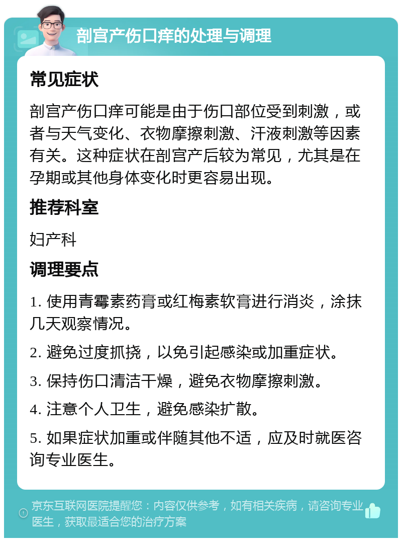 剖宫产伤口痒的处理与调理 常见症状 剖宫产伤口痒可能是由于伤口部位受到刺激，或者与天气变化、衣物摩擦刺激、汗液刺激等因素有关。这种症状在剖宫产后较为常见，尤其是在孕期或其他身体变化时更容易出现。 推荐科室 妇产科 调理要点 1. 使用青霉素药膏或红梅素软膏进行消炎，涂抹几天观察情况。 2. 避免过度抓挠，以免引起感染或加重症状。 3. 保持伤口清洁干燥，避免衣物摩擦刺激。 4. 注意个人卫生，避免感染扩散。 5. 如果症状加重或伴随其他不适，应及时就医咨询专业医生。