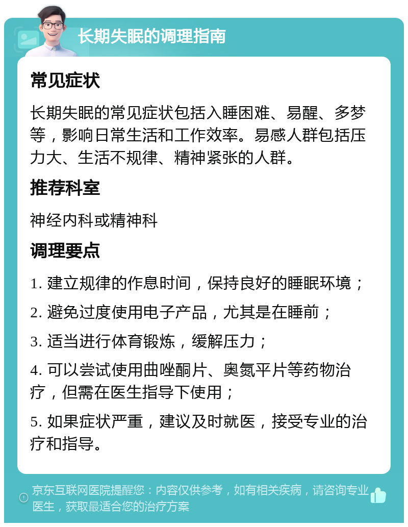 长期失眠的调理指南 常见症状 长期失眠的常见症状包括入睡困难、易醒、多梦等，影响日常生活和工作效率。易感人群包括压力大、生活不规律、精神紧张的人群。 推荐科室 神经内科或精神科 调理要点 1. 建立规律的作息时间，保持良好的睡眠环境； 2. 避免过度使用电子产品，尤其是在睡前； 3. 适当进行体育锻炼，缓解压力； 4. 可以尝试使用曲唑酮片、奥氮平片等药物治疗，但需在医生指导下使用； 5. 如果症状严重，建议及时就医，接受专业的治疗和指导。