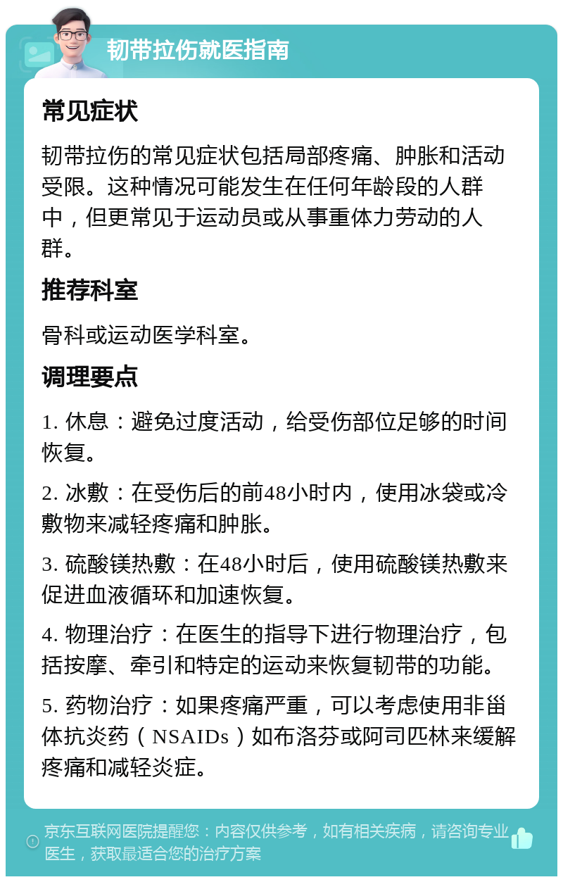 韧带拉伤就医指南 常见症状 韧带拉伤的常见症状包括局部疼痛、肿胀和活动受限。这种情况可能发生在任何年龄段的人群中，但更常见于运动员或从事重体力劳动的人群。 推荐科室 骨科或运动医学科室。 调理要点 1. 休息：避免过度活动，给受伤部位足够的时间恢复。 2. 冰敷：在受伤后的前48小时内，使用冰袋或冷敷物来减轻疼痛和肿胀。 3. 硫酸镁热敷：在48小时后，使用硫酸镁热敷来促进血液循环和加速恢复。 4. 物理治疗：在医生的指导下进行物理治疗，包括按摩、牵引和特定的运动来恢复韧带的功能。 5. 药物治疗：如果疼痛严重，可以考虑使用非甾体抗炎药（NSAIDs）如布洛芬或阿司匹林来缓解疼痛和减轻炎症。