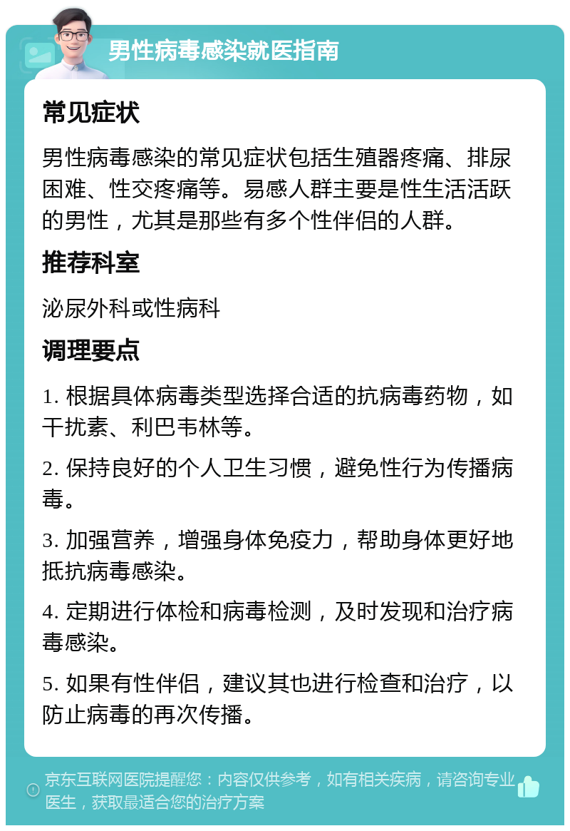 男性病毒感染就医指南 常见症状 男性病毒感染的常见症状包括生殖器疼痛、排尿困难、性交疼痛等。易感人群主要是性生活活跃的男性，尤其是那些有多个性伴侣的人群。 推荐科室 泌尿外科或性病科 调理要点 1. 根据具体病毒类型选择合适的抗病毒药物，如干扰素、利巴韦林等。 2. 保持良好的个人卫生习惯，避免性行为传播病毒。 3. 加强营养，增强身体免疫力，帮助身体更好地抵抗病毒感染。 4. 定期进行体检和病毒检测，及时发现和治疗病毒感染。 5. 如果有性伴侣，建议其也进行检查和治疗，以防止病毒的再次传播。