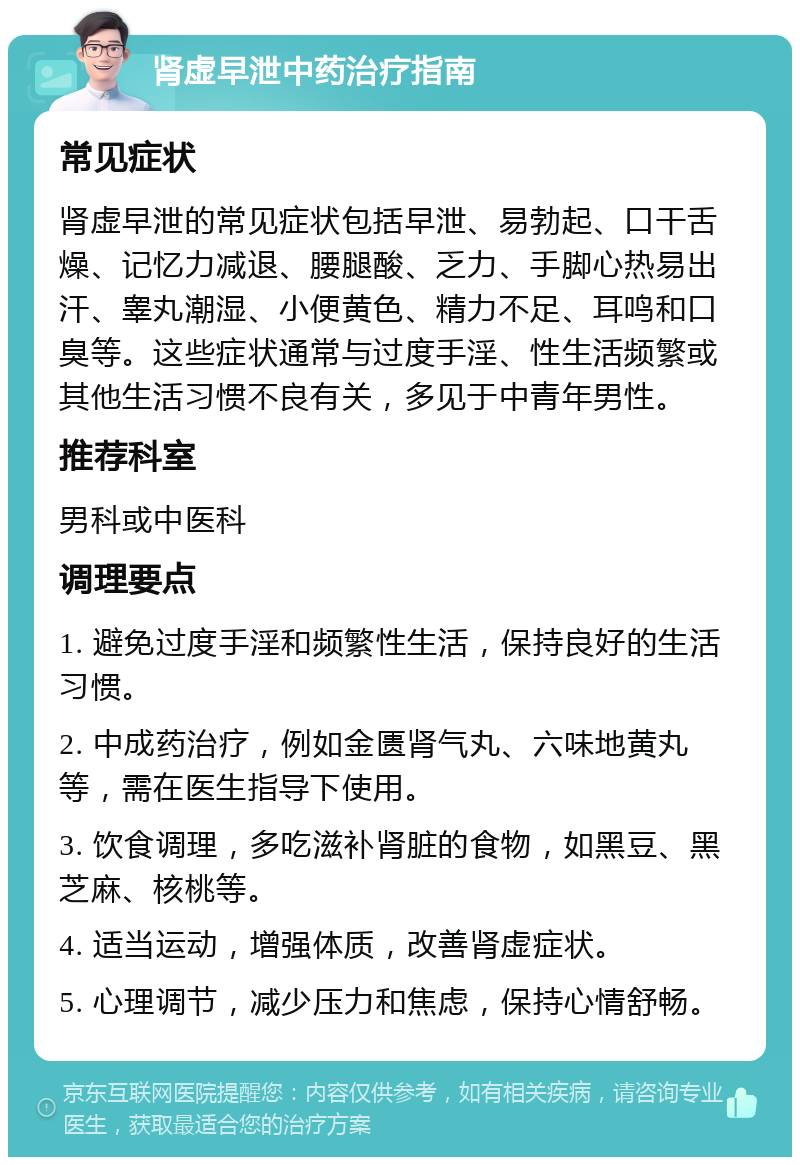 肾虚早泄中药治疗指南 常见症状 肾虚早泄的常见症状包括早泄、易勃起、口干舌燥、记忆力减退、腰腿酸、乏力、手脚心热易出汗、睾丸潮湿、小便黄色、精力不足、耳鸣和口臭等。这些症状通常与过度手淫、性生活频繁或其他生活习惯不良有关，多见于中青年男性。 推荐科室 男科或中医科 调理要点 1. 避免过度手淫和频繁性生活，保持良好的生活习惯。 2. 中成药治疗，例如金匮肾气丸、六味地黄丸等，需在医生指导下使用。 3. 饮食调理，多吃滋补肾脏的食物，如黑豆、黑芝麻、核桃等。 4. 适当运动，增强体质，改善肾虚症状。 5. 心理调节，减少压力和焦虑，保持心情舒畅。