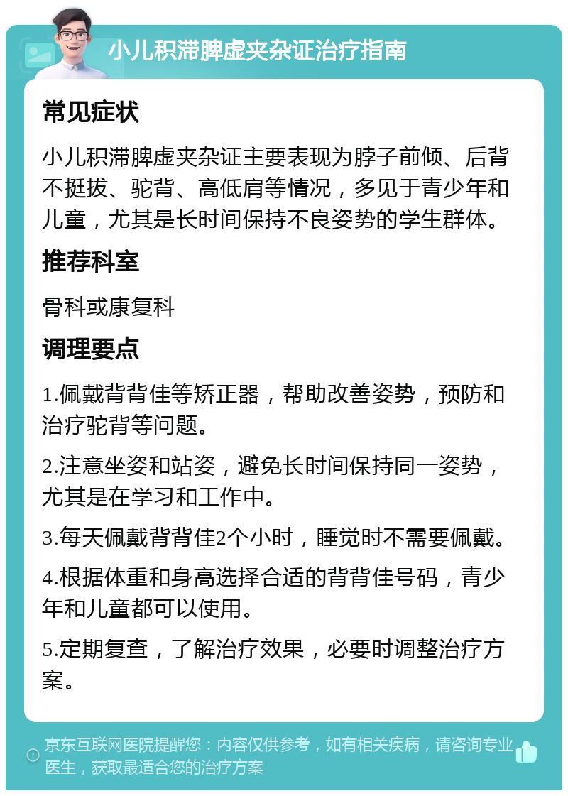 小儿积滞脾虚夹杂证治疗指南 常见症状 小儿积滞脾虚夹杂证主要表现为脖子前倾、后背不挺拔、驼背、高低肩等情况，多见于青少年和儿童，尤其是长时间保持不良姿势的学生群体。 推荐科室 骨科或康复科 调理要点 1.佩戴背背佳等矫正器，帮助改善姿势，预防和治疗驼背等问题。 2.注意坐姿和站姿，避免长时间保持同一姿势，尤其是在学习和工作中。 3.每天佩戴背背佳2个小时，睡觉时不需要佩戴。 4.根据体重和身高选择合适的背背佳号码，青少年和儿童都可以使用。 5.定期复查，了解治疗效果，必要时调整治疗方案。