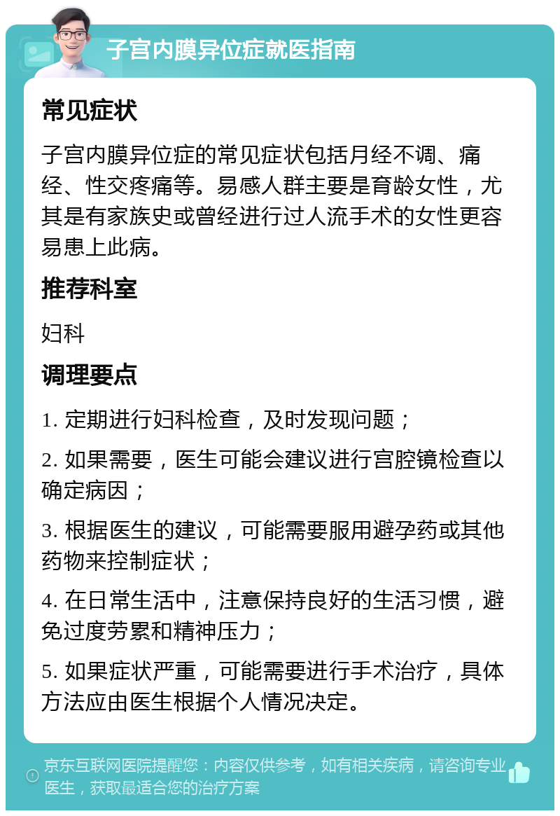 子宫内膜异位症就医指南 常见症状 子宫内膜异位症的常见症状包括月经不调、痛经、性交疼痛等。易感人群主要是育龄女性，尤其是有家族史或曾经进行过人流手术的女性更容易患上此病。 推荐科室 妇科 调理要点 1. 定期进行妇科检查，及时发现问题； 2. 如果需要，医生可能会建议进行宫腔镜检查以确定病因； 3. 根据医生的建议，可能需要服用避孕药或其他药物来控制症状； 4. 在日常生活中，注意保持良好的生活习惯，避免过度劳累和精神压力； 5. 如果症状严重，可能需要进行手术治疗，具体方法应由医生根据个人情况决定。