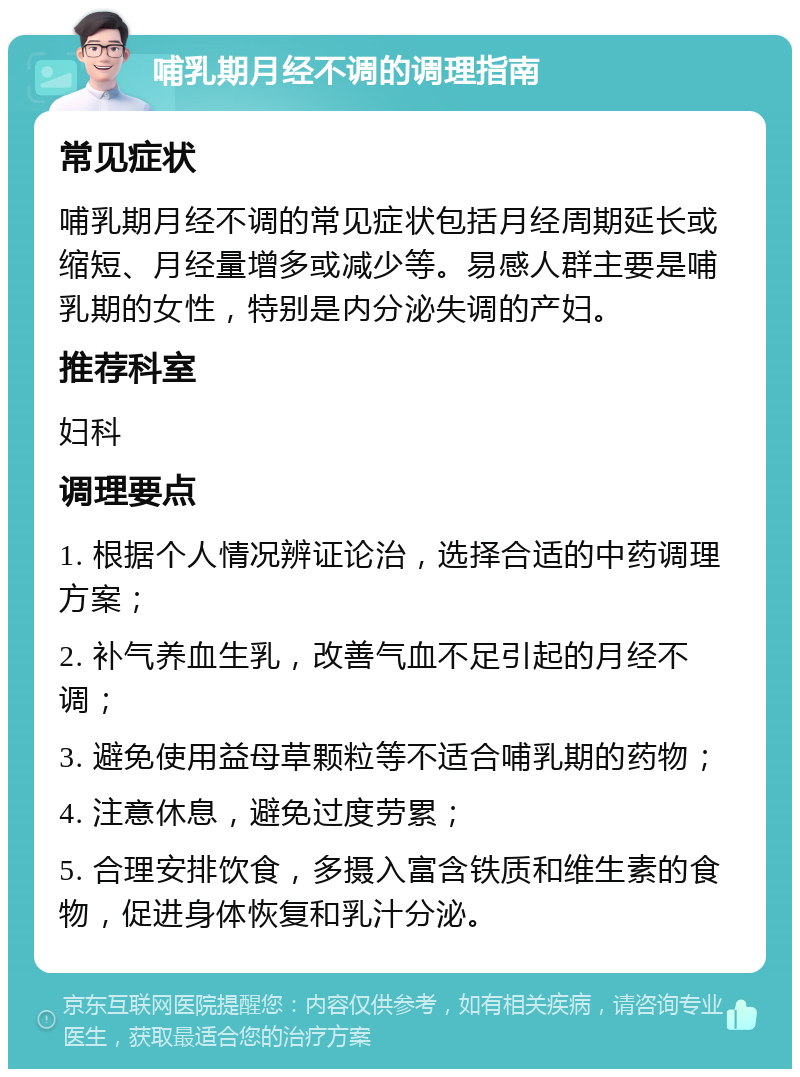 哺乳期月经不调的调理指南 常见症状 哺乳期月经不调的常见症状包括月经周期延长或缩短、月经量增多或减少等。易感人群主要是哺乳期的女性，特别是内分泌失调的产妇。 推荐科室 妇科 调理要点 1. 根据个人情况辨证论治，选择合适的中药调理方案； 2. 补气养血生乳，改善气血不足引起的月经不调； 3. 避免使用益母草颗粒等不适合哺乳期的药物； 4. 注意休息，避免过度劳累； 5. 合理安排饮食，多摄入富含铁质和维生素的食物，促进身体恢复和乳汁分泌。