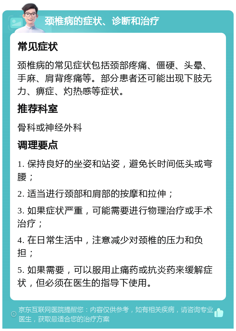 颈椎病的症状、诊断和治疗 常见症状 颈椎病的常见症状包括颈部疼痛、僵硬、头晕、手麻、肩背疼痛等。部分患者还可能出现下肢无力、痹症、灼热感等症状。 推荐科室 骨科或神经外科 调理要点 1. 保持良好的坐姿和站姿，避免长时间低头或弯腰； 2. 适当进行颈部和肩部的按摩和拉伸； 3. 如果症状严重，可能需要进行物理治疗或手术治疗； 4. 在日常生活中，注意减少对颈椎的压力和负担； 5. 如果需要，可以服用止痛药或抗炎药来缓解症状，但必须在医生的指导下使用。