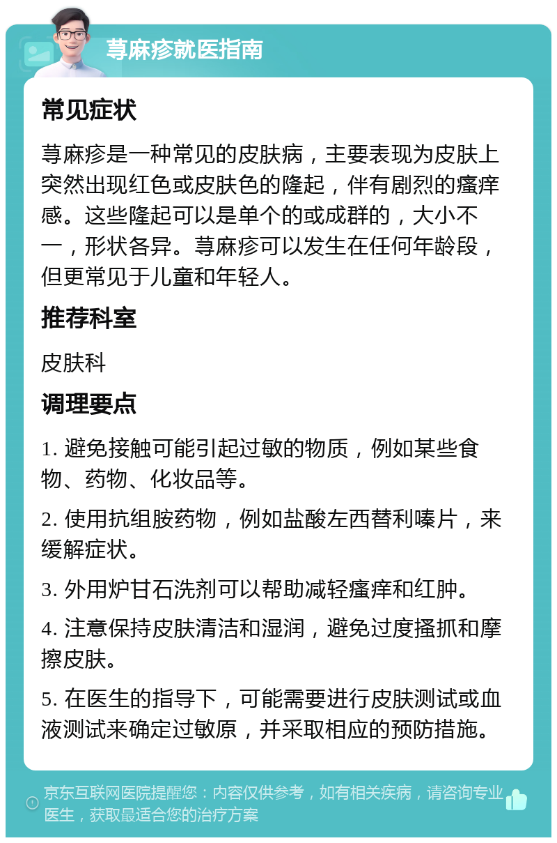 荨麻疹就医指南 常见症状 荨麻疹是一种常见的皮肤病，主要表现为皮肤上突然出现红色或皮肤色的隆起，伴有剧烈的瘙痒感。这些隆起可以是单个的或成群的，大小不一，形状各异。荨麻疹可以发生在任何年龄段，但更常见于儿童和年轻人。 推荐科室 皮肤科 调理要点 1. 避免接触可能引起过敏的物质，例如某些食物、药物、化妆品等。 2. 使用抗组胺药物，例如盐酸左西替利嗪片，来缓解症状。 3. 外用炉甘石洗剂可以帮助减轻瘙痒和红肿。 4. 注意保持皮肤清洁和湿润，避免过度搔抓和摩擦皮肤。 5. 在医生的指导下，可能需要进行皮肤测试或血液测试来确定过敏原，并采取相应的预防措施。