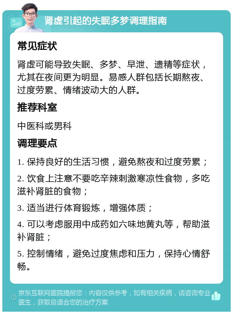 肾虚引起的失眠多梦调理指南 常见症状 肾虚可能导致失眠、多梦、早泄、遗精等症状，尤其在夜间更为明显。易感人群包括长期熬夜、过度劳累、情绪波动大的人群。 推荐科室 中医科或男科 调理要点 1. 保持良好的生活习惯，避免熬夜和过度劳累； 2. 饮食上注意不要吃辛辣刺激寒凉性食物，多吃滋补肾脏的食物； 3. 适当进行体育锻炼，增强体质； 4. 可以考虑服用中成药如六味地黄丸等，帮助滋补肾脏； 5. 控制情绪，避免过度焦虑和压力，保持心情舒畅。