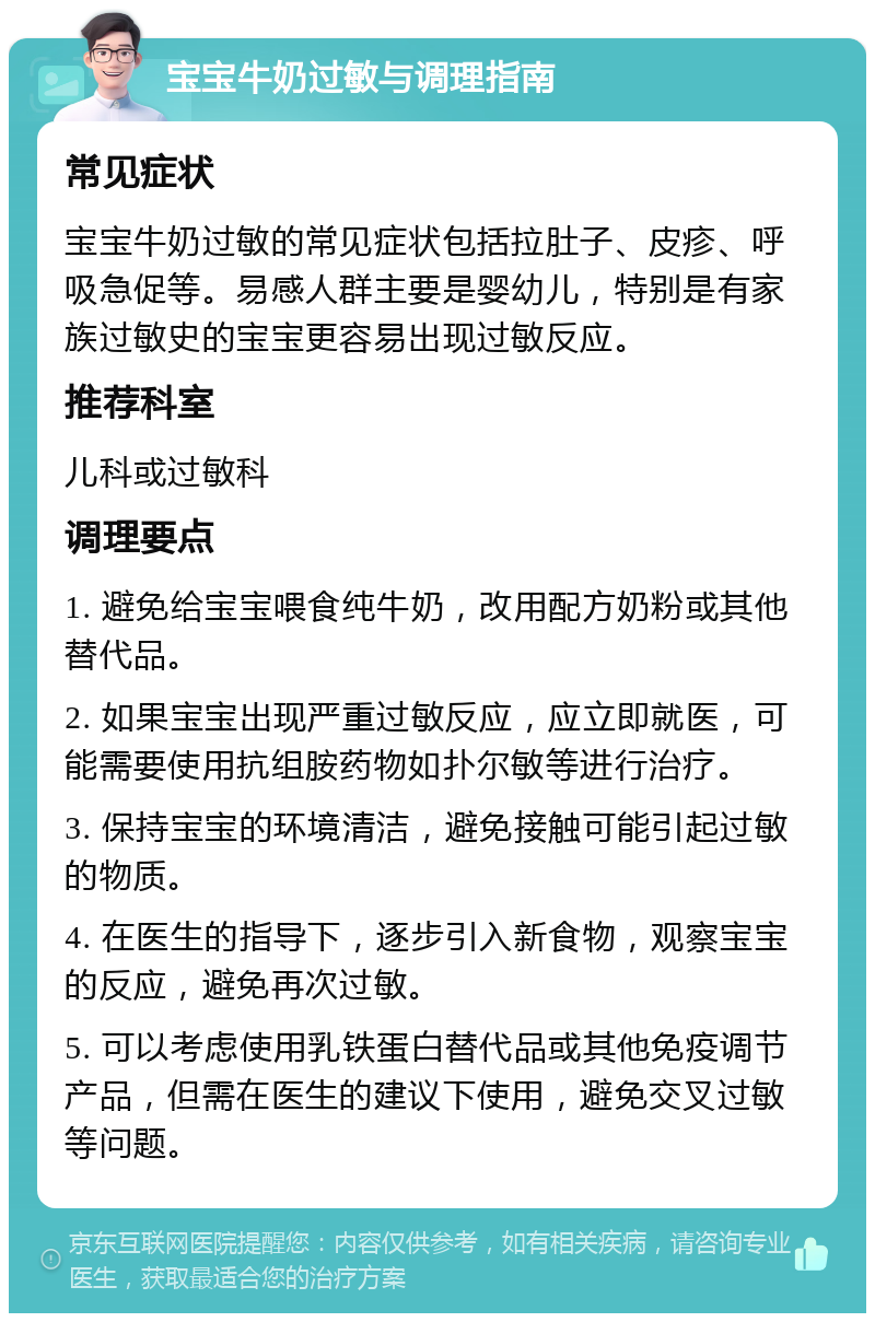 宝宝牛奶过敏与调理指南 常见症状 宝宝牛奶过敏的常见症状包括拉肚子、皮疹、呼吸急促等。易感人群主要是婴幼儿，特别是有家族过敏史的宝宝更容易出现过敏反应。 推荐科室 儿科或过敏科 调理要点 1. 避免给宝宝喂食纯牛奶，改用配方奶粉或其他替代品。 2. 如果宝宝出现严重过敏反应，应立即就医，可能需要使用抗组胺药物如扑尔敏等进行治疗。 3. 保持宝宝的环境清洁，避免接触可能引起过敏的物质。 4. 在医生的指导下，逐步引入新食物，观察宝宝的反应，避免再次过敏。 5. 可以考虑使用乳铁蛋白替代品或其他免疫调节产品，但需在医生的建议下使用，避免交叉过敏等问题。