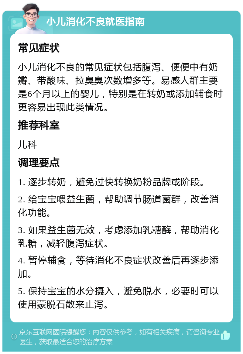 小儿消化不良就医指南 常见症状 小儿消化不良的常见症状包括腹泻、便便中有奶瓣、带酸味、拉臭臭次数增多等。易感人群主要是6个月以上的婴儿，特别是在转奶或添加辅食时更容易出现此类情况。 推荐科室 儿科 调理要点 1. 逐步转奶，避免过快转换奶粉品牌或阶段。 2. 给宝宝喂益生菌，帮助调节肠道菌群，改善消化功能。 3. 如果益生菌无效，考虑添加乳糖酶，帮助消化乳糖，减轻腹泻症状。 4. 暂停辅食，等待消化不良症状改善后再逐步添加。 5. 保持宝宝的水分摄入，避免脱水，必要时可以使用蒙脱石散来止泻。