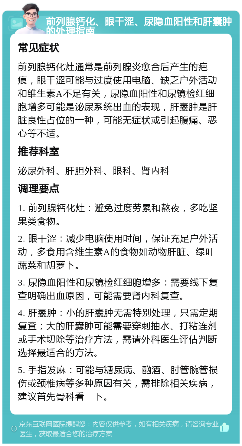 前列腺钙化、眼干涩、尿隐血阳性和肝囊肿的处理指南 常见症状 前列腺钙化灶通常是前列腺炎愈合后产生的疤痕，眼干涩可能与过度使用电脑、缺乏户外活动和维生素A不足有关，尿隐血阳性和尿镜检红细胞增多可能是泌尿系统出血的表现，肝囊肿是肝脏良性占位的一种，可能无症状或引起腹痛、恶心等不适。 推荐科室 泌尿外科、肝胆外科、眼科、肾内科 调理要点 1. 前列腺钙化灶：避免过度劳累和熬夜，多吃坚果类食物。 2. 眼干涩：减少电脑使用时间，保证充足户外活动，多食用含维生素A的食物如动物肝脏、绿叶蔬菜和胡萝卜。 3. 尿隐血阳性和尿镜检红细胞增多：需要线下复查明确出血原因，可能需要肾内科复查。 4. 肝囊肿：小的肝囊肿无需特别处理，只需定期复查；大的肝囊肿可能需要穿刺抽水、打粘连剂或手术切除等治疗方法，需请外科医生评估判断选择最适合的方法。 5. 手指发麻：可能与糖尿病、酗酒、肘管腕管损伤或颈椎病等多种原因有关，需排除相关疾病，建议首先骨科看一下。