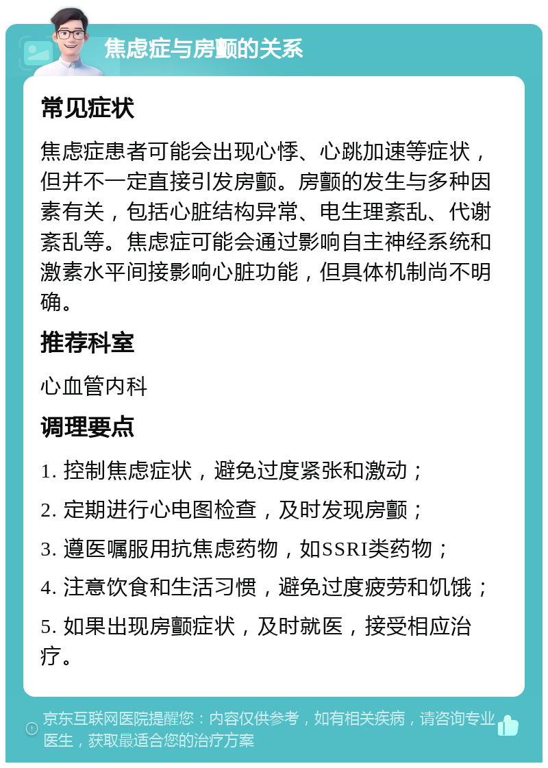 焦虑症与房颤的关系 常见症状 焦虑症患者可能会出现心悸、心跳加速等症状，但并不一定直接引发房颤。房颤的发生与多种因素有关，包括心脏结构异常、电生理紊乱、代谢紊乱等。焦虑症可能会通过影响自主神经系统和激素水平间接影响心脏功能，但具体机制尚不明确。 推荐科室 心血管内科 调理要点 1. 控制焦虑症状，避免过度紧张和激动； 2. 定期进行心电图检查，及时发现房颤； 3. 遵医嘱服用抗焦虑药物，如SSRI类药物； 4. 注意饮食和生活习惯，避免过度疲劳和饥饿； 5. 如果出现房颤症状，及时就医，接受相应治疗。