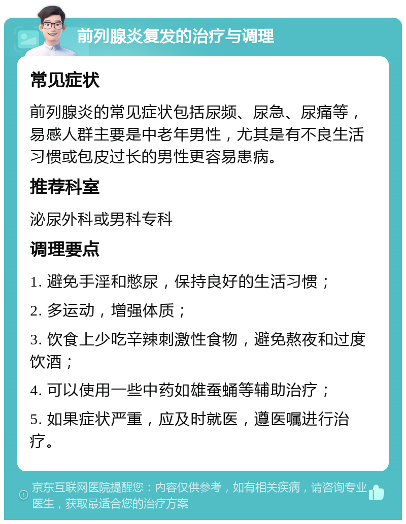 前列腺炎复发的治疗与调理 常见症状 前列腺炎的常见症状包括尿频、尿急、尿痛等，易感人群主要是中老年男性，尤其是有不良生活习惯或包皮过长的男性更容易患病。 推荐科室 泌尿外科或男科专科 调理要点 1. 避免手淫和憋尿，保持良好的生活习惯； 2. 多运动，增强体质； 3. 饮食上少吃辛辣刺激性食物，避免熬夜和过度饮酒； 4. 可以使用一些中药如雄蚕蛹等辅助治疗； 5. 如果症状严重，应及时就医，遵医嘱进行治疗。