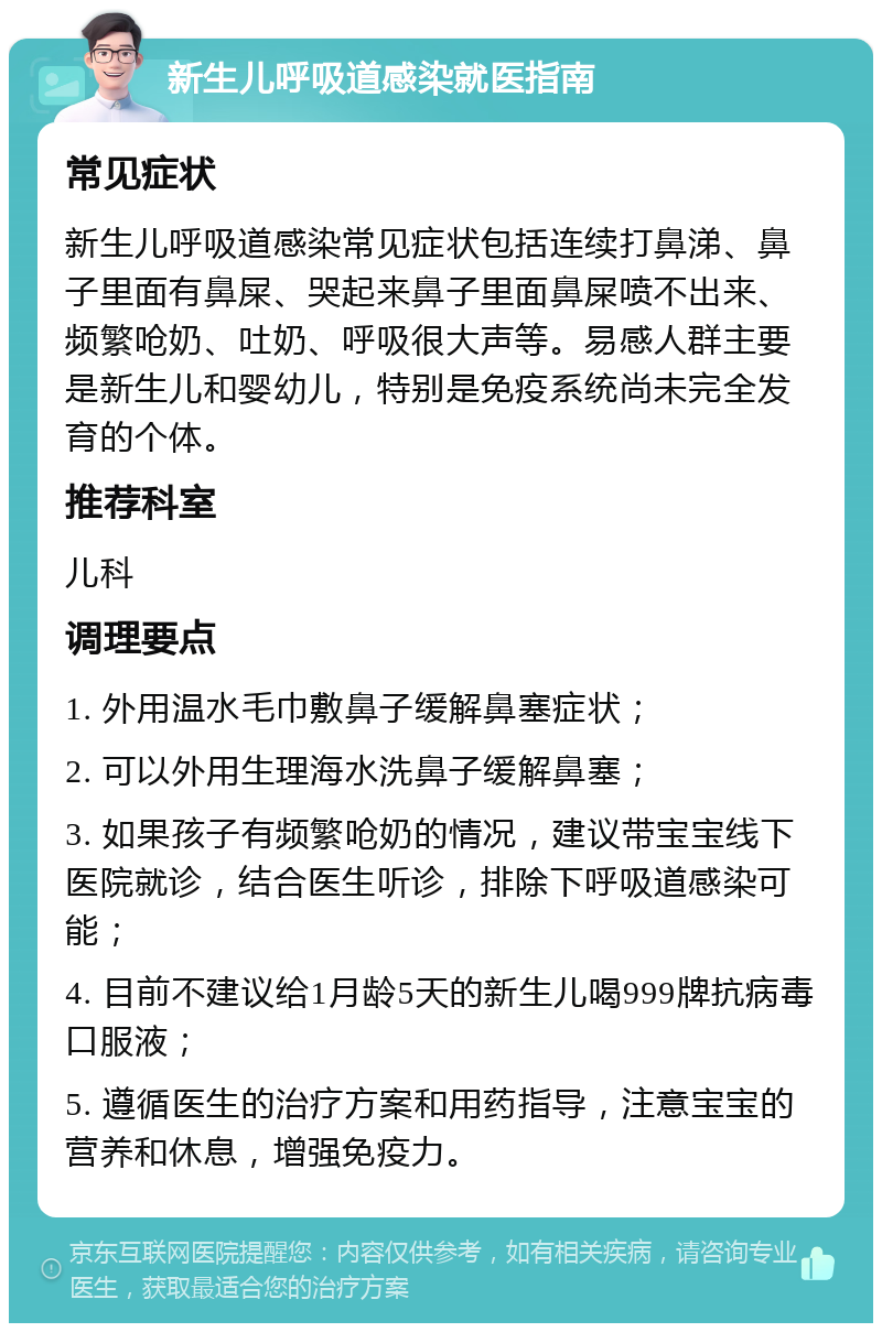 新生儿呼吸道感染就医指南 常见症状 新生儿呼吸道感染常见症状包括连续打鼻涕、鼻子里面有鼻屎、哭起来鼻子里面鼻屎喷不出来、频繁呛奶、吐奶、呼吸很大声等。易感人群主要是新生儿和婴幼儿，特别是免疫系统尚未完全发育的个体。 推荐科室 儿科 调理要点 1. 外用温水毛巾敷鼻子缓解鼻塞症状； 2. 可以外用生理海水洗鼻子缓解鼻塞； 3. 如果孩子有频繁呛奶的情况，建议带宝宝线下医院就诊，结合医生听诊，排除下呼吸道感染可能； 4. 目前不建议给1月龄5天的新生儿喝999牌抗病毒口服液； 5. 遵循医生的治疗方案和用药指导，注意宝宝的营养和休息，增强免疫力。