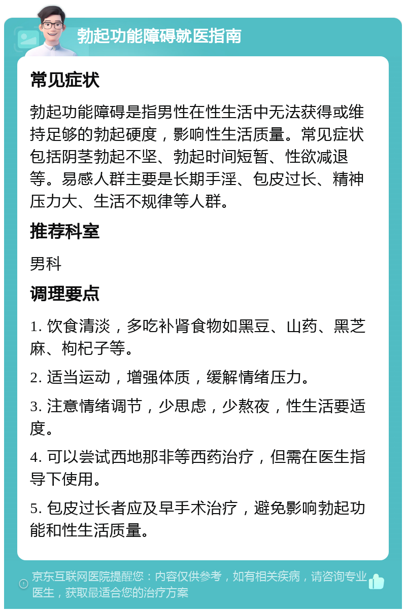 勃起功能障碍就医指南 常见症状 勃起功能障碍是指男性在性生活中无法获得或维持足够的勃起硬度，影响性生活质量。常见症状包括阴茎勃起不坚、勃起时间短暂、性欲减退等。易感人群主要是长期手淫、包皮过长、精神压力大、生活不规律等人群。 推荐科室 男科 调理要点 1. 饮食清淡，多吃补肾食物如黑豆、山药、黑芝麻、枸杞子等。 2. 适当运动，增强体质，缓解情绪压力。 3. 注意情绪调节，少思虑，少熬夜，性生活要适度。 4. 可以尝试西地那非等西药治疗，但需在医生指导下使用。 5. 包皮过长者应及早手术治疗，避免影响勃起功能和性生活质量。