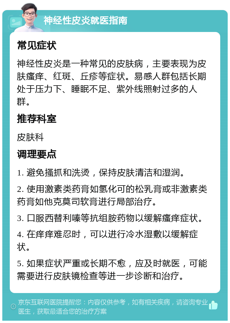 神经性皮炎就医指南 常见症状 神经性皮炎是一种常见的皮肤病，主要表现为皮肤瘙痒、红斑、丘疹等症状。易感人群包括长期处于压力下、睡眠不足、紫外线照射过多的人群。 推荐科室 皮肤科 调理要点 1. 避免搔抓和洗烫，保持皮肤清洁和湿润。 2. 使用激素类药膏如氢化可的松乳膏或非激素类药膏如他克莫司软膏进行局部治疗。 3. 口服西替利嗪等抗组胺药物以缓解瘙痒症状。 4. 在痒痒难忍时，可以进行冷水湿敷以缓解症状。 5. 如果症状严重或长期不愈，应及时就医，可能需要进行皮肤镜检查等进一步诊断和治疗。