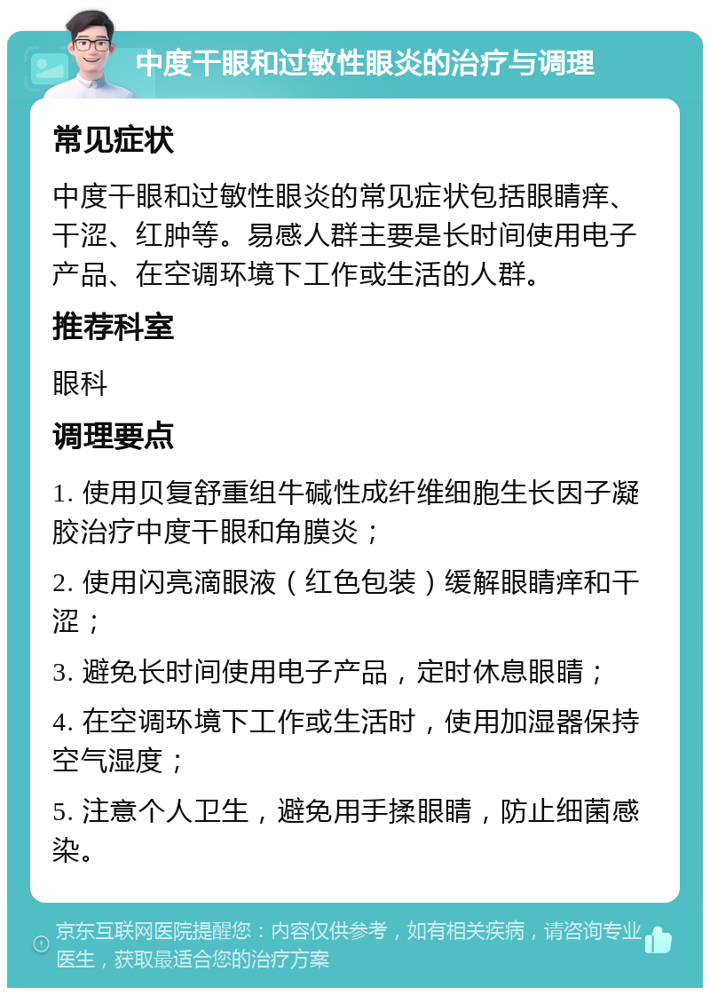 中度干眼和过敏性眼炎的治疗与调理 常见症状 中度干眼和过敏性眼炎的常见症状包括眼睛痒、干涩、红肿等。易感人群主要是长时间使用电子产品、在空调环境下工作或生活的人群。 推荐科室 眼科 调理要点 1. 使用贝复舒重组牛碱性成纤维细胞生长因子凝胶治疗中度干眼和角膜炎； 2. 使用闪亮滴眼液（红色包装）缓解眼睛痒和干涩； 3. 避免长时间使用电子产品，定时休息眼睛； 4. 在空调环境下工作或生活时，使用加湿器保持空气湿度； 5. 注意个人卫生，避免用手揉眼睛，防止细菌感染。