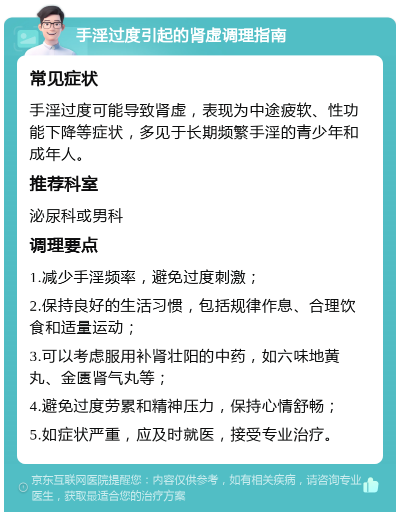 手淫过度引起的肾虚调理指南 常见症状 手淫过度可能导致肾虚，表现为中途疲软、性功能下降等症状，多见于长期频繁手淫的青少年和成年人。 推荐科室 泌尿科或男科 调理要点 1.减少手淫频率，避免过度刺激； 2.保持良好的生活习惯，包括规律作息、合理饮食和适量运动； 3.可以考虑服用补肾壮阳的中药，如六味地黄丸、金匮肾气丸等； 4.避免过度劳累和精神压力，保持心情舒畅； 5.如症状严重，应及时就医，接受专业治疗。