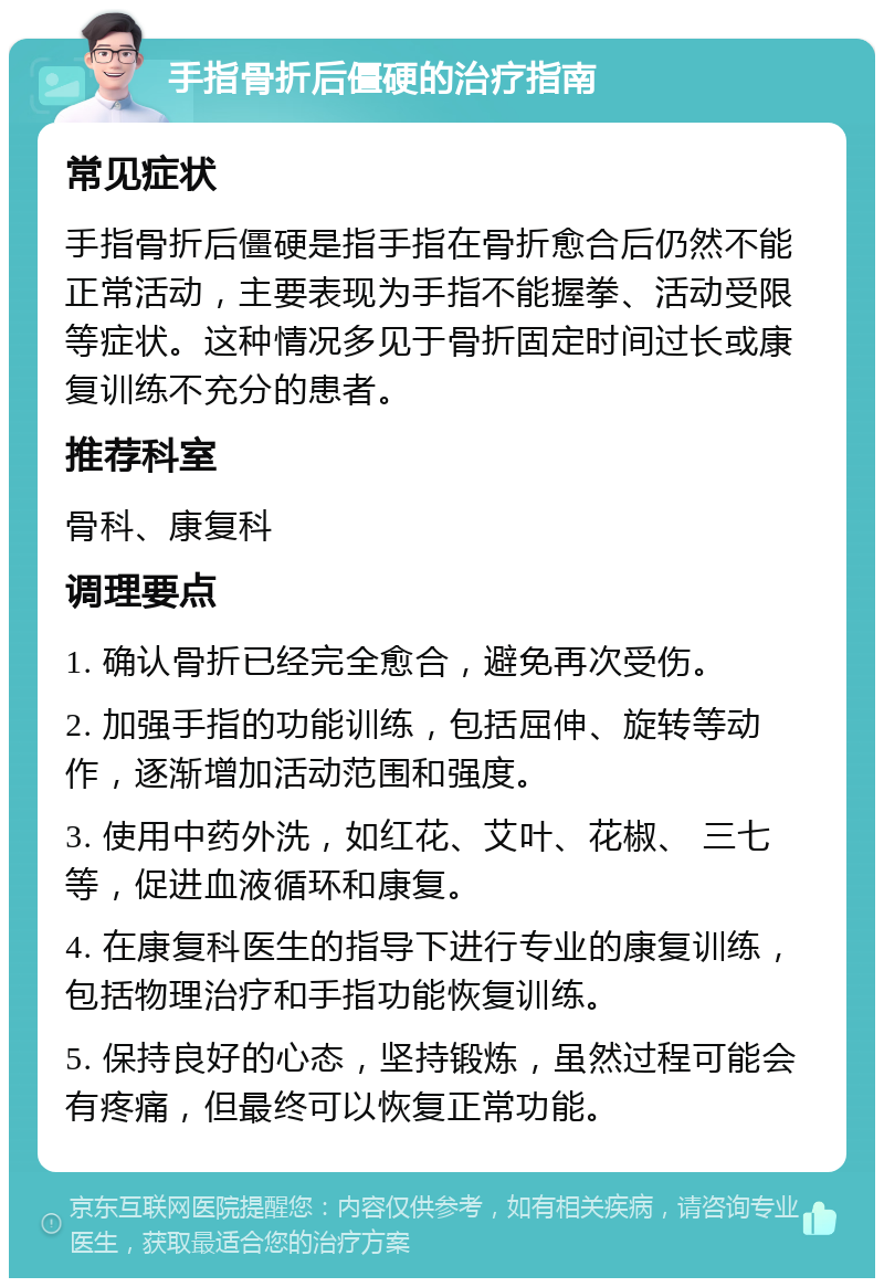 手指骨折后僵硬的治疗指南 常见症状 手指骨折后僵硬是指手指在骨折愈合后仍然不能正常活动，主要表现为手指不能握拳、活动受限等症状。这种情况多见于骨折固定时间过长或康复训练不充分的患者。 推荐科室 骨科、康复科 调理要点 1. 确认骨折已经完全愈合，避免再次受伤。 2. 加强手指的功能训练，包括屈伸、旋转等动作，逐渐增加活动范围和强度。 3. 使用中药外洗，如红花、艾叶、花椒、 三七等，促进血液循环和康复。 4. 在康复科医生的指导下进行专业的康复训练，包括物理治疗和手指功能恢复训练。 5. 保持良好的心态，坚持锻炼，虽然过程可能会有疼痛，但最终可以恢复正常功能。